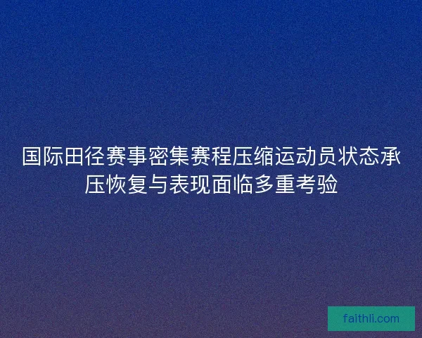 国际田径赛事密集赛程压缩运动员状态承压恢复与表现面临多重考验