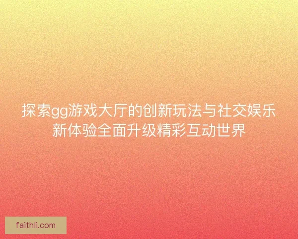 探索gg游戏大厅的创新玩法与社交娱乐新体验全面升级精彩互动世界