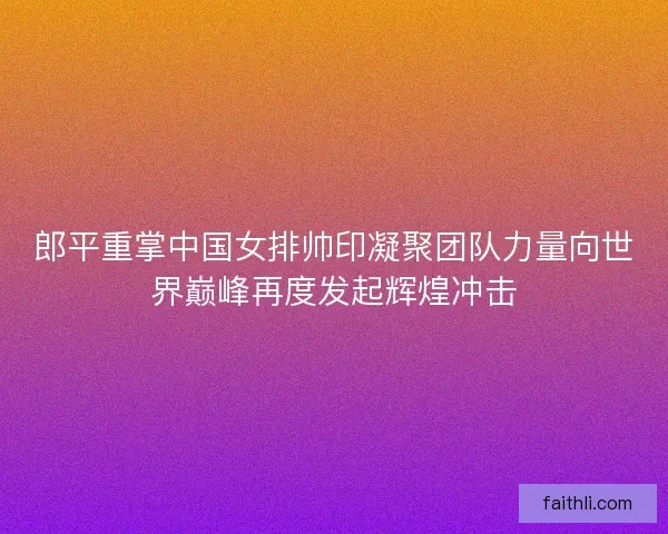 郎平重掌中国女排帅印凝聚团队力量向世界巅峰再度发起辉煌冲击